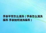手表平常怎么清洗（手表怎么清洗保养 手表如何清洗保养）
