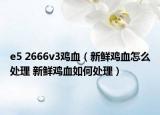 e5 2666v3鸡血（新鲜鸡血怎么处理 新鲜鸡血如何处理）