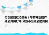 怎么鉴别红酒真假（怎样判别国产红酒真假好坏 分辨不出红酒的真假）