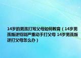 14岁的男孩打骂父母如何教育（14岁男孩叛逆特别严重动手打父母 14岁男孩叛逆打父母怎么办）