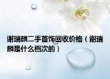 谢瑞麟二手首饰回收价格（谢瑞麟是什么档次的）