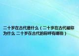 二十岁在古代是什么（二十岁在古代被称为什么 二十岁在古代的称呼有哪些）