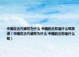 中国在古代被称为什么 中国的古称是什么呢英语（中国在古代被称为什么 中国的古称是什么呢）