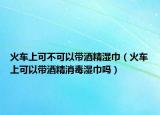 火车上可不可以带酒精湿巾（火车上可以带酒精消毒湿巾吗）