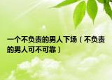 一个不负责的男人下场（不负责的男人可不可靠）
