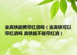 坐高铁能携带红酒吗（坐高铁可以带红酒吗 高铁能不能带红酒）
