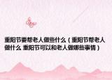 重阳节要帮老人做些什么（重阳节帮老人做什么 重阳节可以和老人做哪些事情）