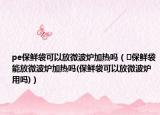 pe保鲜袋可以放微波炉加热吗（﻿保鲜袋能放微波炉加热吗(保鲜袋可以放微波炉用吗)）