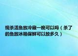 现杀活鱼放冷藏一晚可以吗（杀了的鱼放冰箱保鲜可以放多久）