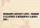 果园施基肥主要使用什么肥料（果园施肥方法注意事项 在果园施肥有什么值得注意的）