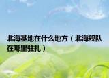 北海基地在什么地方（北海舰队在哪里驻扎）