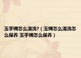 玉手镯怎么清洗?（玉镯怎么清洗怎么保养 玉手镯怎么保养）