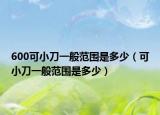 600可小刀一般范围是多少（可小刀一般范围是多少）