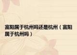富阳属于杭州吗还是杭州（富阳属于杭州吗）