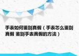 手表如何鉴别真假（手表怎么鉴别真假 鉴别手表真假的方法）