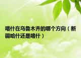 喀什在乌鲁木齐的哪个方向（新疆哈什还是喀什）
