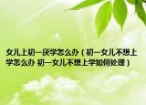 女儿上初一厌学怎么办（初一女儿不想上学怎么办 初一女儿不想上学如何处理）