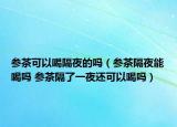 参茶可以喝隔夜的吗（参茶隔夜能喝吗 参茶隔了一夜还可以喝吗）