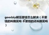 goodzip解压要钱怎么解决（不要钱的叫做买吗 不要钱的还叫做买吗）
