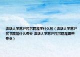清华大学苏世民书院是学什么的（清华大学苏世民书院是什么专业 清华大学苏世民书院是哪些专业）