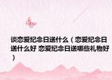 谈恋爱纪念日送什么（恋爱纪念日送什么好 恋爱纪念日送哪些礼物好）