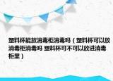塑料杯能放消毒柜消毒吗（塑料杯可以放消毒柜消毒吗 塑料杯可不可以放进消毒柜里）