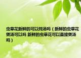 虫草花新鲜的可以炖汤吗（新鲜的虫草花煲汤可以吗 新鲜的虫草花可以直接煲汤吗）