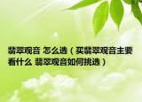 翡翠观音 怎么选（买翡翠观音主要看什么 翡翠观音如何挑选）