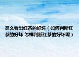 怎么看出红茶的好坏（如何判断红茶的好坏 怎样判断红茶的好坏呢）