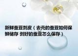 新鲜蚕豆剥皮（去壳的蚕豆如何保鲜储存 剥好的蚕豆怎么保存）