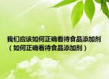 我们应该如何正确看待食品添加剂（如何正确看待食品添加剂）