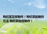 枸杞茶怎样制作（枸杞茶的制作方法 枸杞茶如何制作）