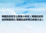 晒黑的皮肤怎么修复小妙招（晒黑的皮肤如何修复美白 晒黑的皮肤美白修复方法）