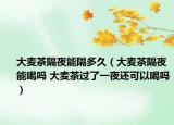大麦茶隔夜能隔多久（大麦茶隔夜能喝吗 大麦茶过了一夜还可以喝吗）