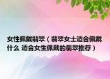 女性佩戴翡翠（翡翠女士适合佩戴什么 适合女生佩戴的翡翠推荐）
