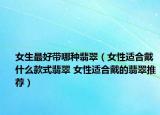 女生最好带哪种翡翠（女性适合戴什么款式翡翠 女性适合戴的翡翠推荐）