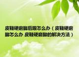皮鞋硬磨脚后跟怎么办（皮鞋硬磨脚怎么办 皮鞋硬磨脚的解决方法）