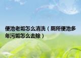 便池老垢怎么清洗（厕所便池多年污垢怎么去除）