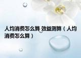 人均消费怎么算 效益测算（人均消费怎么算）