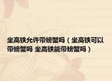 坐高铁允许带螃蟹吗（坐高铁可以带螃蟹吗 坐高铁能带螃蟹吗）