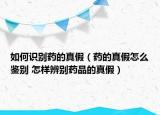 如何识别药的真假（药的真假怎么鉴别 怎样辨别药品的真假）