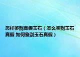 怎样鉴别真假玉石（怎么鉴别玉石真假 如何鉴别玉石真假）