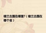 楼兰古国在哪里?（楼兰古国在哪个省）