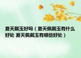 夏天戴玉好吗（夏天佩戴玉有什么好处 夏天佩戴玉有哪些好处）