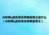 分析阿q的形象及其典型意义是什么（分析阿q的形象及其典型意义）