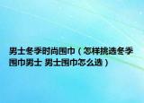 男士冬季时尚围巾（怎样挑选冬季围巾男士 男士围巾怎么选）