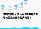 切尔西皮鞋（怎么挑选正宗的皮鞋男 如何挑选正宗的皮鞋男）