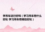 学吊车这行好吗（学习吊车有什么好处 学习吊车有哪些好处）