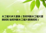 木工锯片多久更换（怎样判断木工锯片更换时间 如何判断木工锯片更换时间）