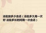 浴盐放多少合适（浴盐多久用一次好 浴盐多长时间用一次合适）